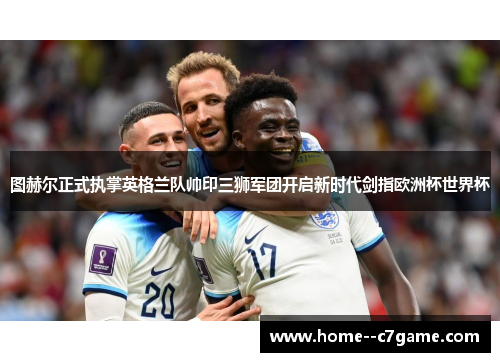 图赫尔正式执掌英格兰队帅印三狮军团开启新时代剑指欧洲杯世界杯